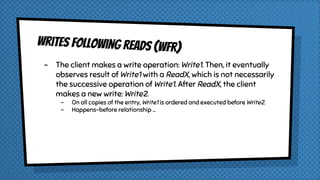 Writes Following Reads (WFR)
- The client makes a write operation: Write1. Then, it eventually
observes result of Write1 with a ReadX, which is not necessarily
the successive operation of Write1. After ReadX, the client
makes a new write: Write2.
- On all copies of the entry, Write1 is ordered and executed before Write2.
- Happens-before relationship …
 