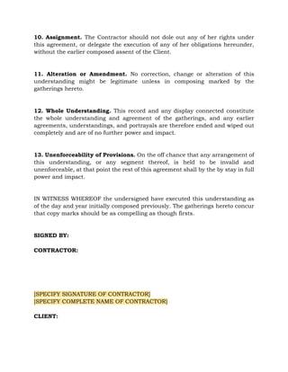 10. Assignment. The Contractor should not dole out any of her rights under
this agreement, or delegate the execution of any of her obligations hereunder,
without the earlier composed assent of the Client.
11. Alteration or Amendment. No correction, change or alteration of this
understanding might be legitimate unless in composing marked by the
gatherings hereto.
12. Whole Understanding. This record and any display connected constitute
the whole understanding and agreement of the gatherings, and any earlier
agreements, understandings, and portrayals are therefore ended and wiped out
completely and are of no further power and impact.
13. Unenforceability of Provisions. On the off chance that any arrangement of
this understanding, or any segment thereof, is held to be invalid and
unenforceable, at that point the rest of this agreement shall by the by stay in full
power and impact.
IN WITNESS WHEREOF the undersigned have executed this understanding as
of the day and year initially composed previously. The gatherings hereto concur
that copy marks should be as compelling as though firsts.
SIGNED BY:
CONTRACTOR:
[SPECIFY SIGNATURE OF CONTRACTOR]
[SPECIFY COMPLETE NAME OF CONTRACTOR]
CLIENT:
 