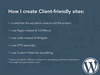 How I create Client-friendly sites:
‣ I customise the wp-admin area to suit the project
‣ I use Pages instead of 3.0 Menus
‣ I use code instead of Widgets
‣ I use CPTs sparingly
‣ I use Custom Fields for everything
* I have a completely different mindset if I’m developing a theme for distribution
* You might not agree & that’s cool !
 