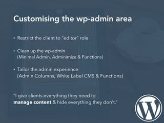 Customising the wp-admin area
‣ Restrict the client to “editor” role
‣ Clean up the wp-admin
(Minimal Admin, Adminimize & Functions)
‣ Tailor the admin experience
(Admin Columns, White Label CMS & Functions)
“I give clients everything they need to
manage content & hide everything they don't.”
 