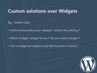 Custom solutions over Widgets
Eg : Twitter Feed
‣ Is the functionality even needed / what’s this solving ?
‣ Which widget / plugin to use ? do you need a plugin ?
‣ Can a widget be styled to suit the business / brand ?
 