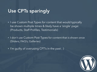 Use CPTs sparingly
‣ I use Custom Post Types for content that would typically
be shown multiple times & likely have a ‘single’ page:
(Products, Staff Profiles, Testimonials)
‣ I don’t use Custom Post Types for content that is shown once
(Sliders, FAQ’s, Galleries)
‣ I’m guilty of overusing CPT’s in the past ; )
 