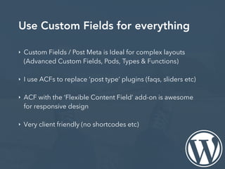 Use Custom Fields for everything
‣ Custom Fields / Post Meta is Ideal for complex layouts
(Advanced Custom Fields, Pods, Types & Functions)
‣ I use ACFs to replace ‘post type’ plugins (faqs, sliders etc)
‣ ACF with the ‘Flexible Content Field’ add-on is awesome
for responsive design
‣ Very client friendly (no shortcodes etc)
 