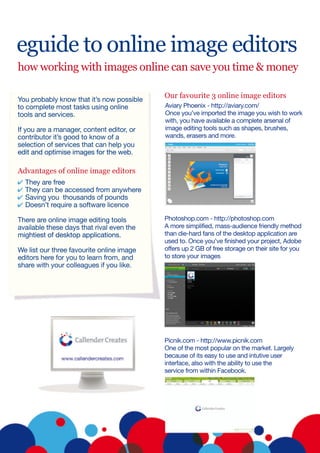 eguide to online image editors
how working with images online can save you time & money

                                           Our favourite 3 online image editors
You probably know that it’s now possible
to complete most tasks using online        Aviary Phoenix - http://aviary.com/
tools and services.                        Once you’ve imported the image you wish to work
                                           with, you have available a complete arsenal of
If you are a manager, content editor, or   image editing tools such as shapes, brushes,
contributor it’s good to know of a         wands, erasers and more.
selection of services that can help you
edit and optimise images for the web.

Advantages of online image editors
  They are free
  They can be accessed from anywhere
  Saving you thousands of pounds
  Doesn’t require a software licence

There are online image editing tools       Photoshop.com - http://photoshop.com
available these days that rival even the   A more simplified, mass-audience friendly method
mightiest of desktop applications.         than die-hard fans of the desktop application are
                                           used to. Once you’ve finished your project, Adobe
We list our three favourite online image   offers up 2 GB of free storage on their site for you
editors here for you to learn from, and    to store your images
share with your colleagues if you like.




                                           Picnik.com - http://www.picnik.com
                                           One of the most popular on the market. Largely
                                           because of its easy to use and intutive user
                                           interface, also with the ability to use the
                                           service from within Facebook.
 