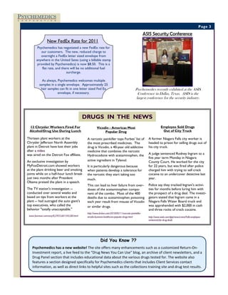 PSYCHEMEDICS
C   O   R    P   O   R   A   T   I   O   N



                                                                                                                                                                    Page 3

                                                                                                                   ASIS Security Conference
                                 New FedEx Rate for 2011
                      Psychemedics has negotiated a new FedEx rate for
                         our customers. The new, reduced charge to
                        overnight a FedEx letter sized envelope from
                     anywhere in the United Sates (using a billable stamp
                      provided by Psychemedics) is now $8.50. This is a
                         flat rate, and there will be no additional fuel
                                           surcharge.

                           As always, Psychemedics welcomes multiple
                         samples in a single envelope. Approximately 25
                          hair samples can fit in one letter sized Fed Ex                                 Psychemedics recently exhibited at the ASIS
                                      envelope, if necessary.                                               Conference in Dallas, Texas. ASIS is the
                                                                                                           largest conference for the security industry.




                                                          DRUGS IN THE NEWS
             13 Chrysler Workers Fired For                          Vicodin - Americas Most                                     Employee Sold Drugs
             Alcohol/Drug Use During Lunch                               Popular Drug                                            Out of City Truck

            Thirteen plant workers at the                  A narcotic painkiller tops Forbes’ list of                A former Niagara Falls city worker is
            Chrysler Jefferson North Assembly              the most prescribed medicines. The                        headed to prison for selling drugs out of
            plant in Detroit have lost their jobs          drug is Vicodin, a 40-year old addictive                  his city truck.
            after a video                                  medicine that combines the narcotic
            was aired on the Detroit Fox affiliate.        Hydrocodone with acetaminophen, the                       A judge sentenced Rodney Ingram to a
                                                                                                                     five year term Monday in Niagara
            An exclusive investigation by                  active ingredient in Tylenol.                             County Court. He worked for the city
            MyFoxDetroit.com showed workers                It is particularly dangerous because                      for 22 years, but was fired after police
            at the plant drinking beer and smoking         when patients develop a tolerance for                     charged him with trying to sell crack
            joints while on a half-hour lunch break        the narcotic they start taking too                        cocaine to an undercover detective last
            just two months after President                much.                                                     year.
            Obama praised the plant in a speech.
                                                           This can lead to liver failure from over-                 Police say they tracked Ingram's activi-
            The TV station's investigation --              doses of the acetaminophen compo-                         ties for months before luring him with
            conducted over several weeks and               nent of the combo. Most of the 400                        the prospect of a drug deal. The investi-
            based on tips from workers at the              deaths due to acetaminophen poisoning                     gators stated that Ingram came in a
            plant -- had outraged the auto giant's         each year result from misuse of Vicodin                   Niagara Falls Water Board truck and
            top executives, who called the                 or similar drugs.                                         was apprehended with $2,000 in cash
            behavior "totally unacceptable."                                                                         and three rocks of crack cocaine.
                                                           http://www.forbes.com/2010/05/11/narcotic-painkiller-
             www.foxnews.comstory/0,2933,601545,00.html    vicodin-business-healthcare-popular-drugs.html            http://www.wivb.com/dpp/news/crime/Falls-employee-
                                                                                                                     sentenced-for-drug-deals




                                                                       Did You Know ??
                 Psychemedics has a new website! The site offers many enhancements such as a customized Return‐On‐
                 Investment report, a live feed to the “Drug News You Can Use” blog, an archive of client newsletters, and a 
                 Drug Panel section that includes educational data about the various drugs tested for. The website also 
                 features a section designed specifically for Psychemedics clients that includes Client Services contact 
                 information, as well as direct links to helpful sites such as the collections training site and drug test results.
 