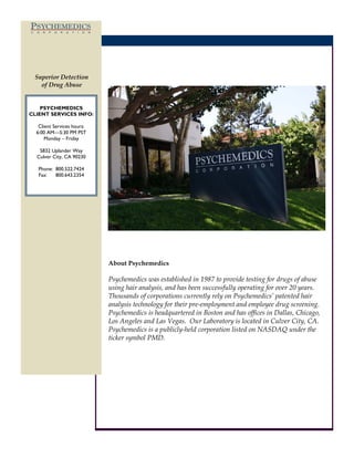 PSYCHEMEDICS
C   O   R   P   O   R   A   T   I   O   N




    Superior Detection
      of Drug Abuse


    PSYCHEMEDICS
CLIENT SERVICES INFO:

     Client Services hours:
    6:00 AM—5:30 PM PST
        Monday – Friday

     5832 Uplander Way
    Culver City, CA 90230

     Phone: 800.522.7424
     Fax:   800.643.2354




                                            About Psychemedics

                                            Psychemedics was established in 1987 to provide testing for drugs of abuse
                                            using hair analysis, and has been successfully operating for over 20 years.
                                            Thousands of corporations currently rely on Psychemedics’ patented hair
                                            analysis technology for their pre-employment and employee drug screening.
                                            Psychemedics is headquartered in Boston and has offices in Dallas, Chicago,
                                            Los Angeles and Las Vegas. Our Laboratory is located in Culver City, CA.
                                            Psychemedics is a publicly-held corporation listed on NASDAQ under the
                                            ticker symbol PMD.
 