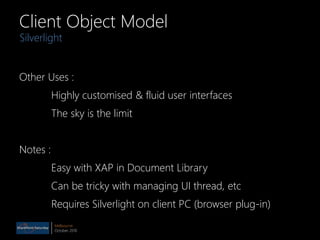 Melbourne
October 2010
Client Object Model
Other Uses :
Highly customised & fluid user interfaces
The sky is the limit
Notes :
Easy with XAP in Document Library
Can be tricky with managing UI thread, etc
Requires Silverlight on client PC (browser plug-in)
Silverlight
 