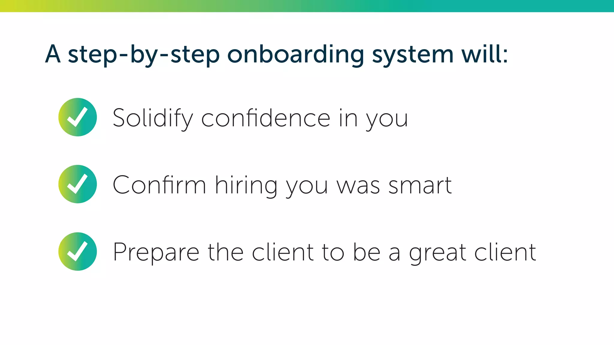A step-by-step onboarding system will:
•	 Solidify confidence in you
•	 Confirm hiring you was smart
•	 Prepare the client to be a great client
 