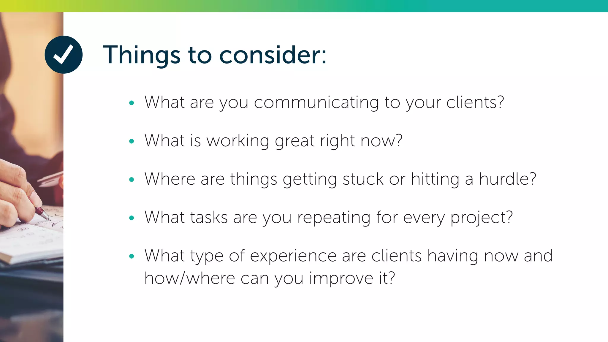 Things to consider:
•	 What are you communicating to your clients?
•	 What is working great right now?
•	 Where are things getting stuck or hitting a hurdle?
•	 What tasks are you repeating for every project?
•	 What type of experience are clients having now and
how/where can you improve it?
 