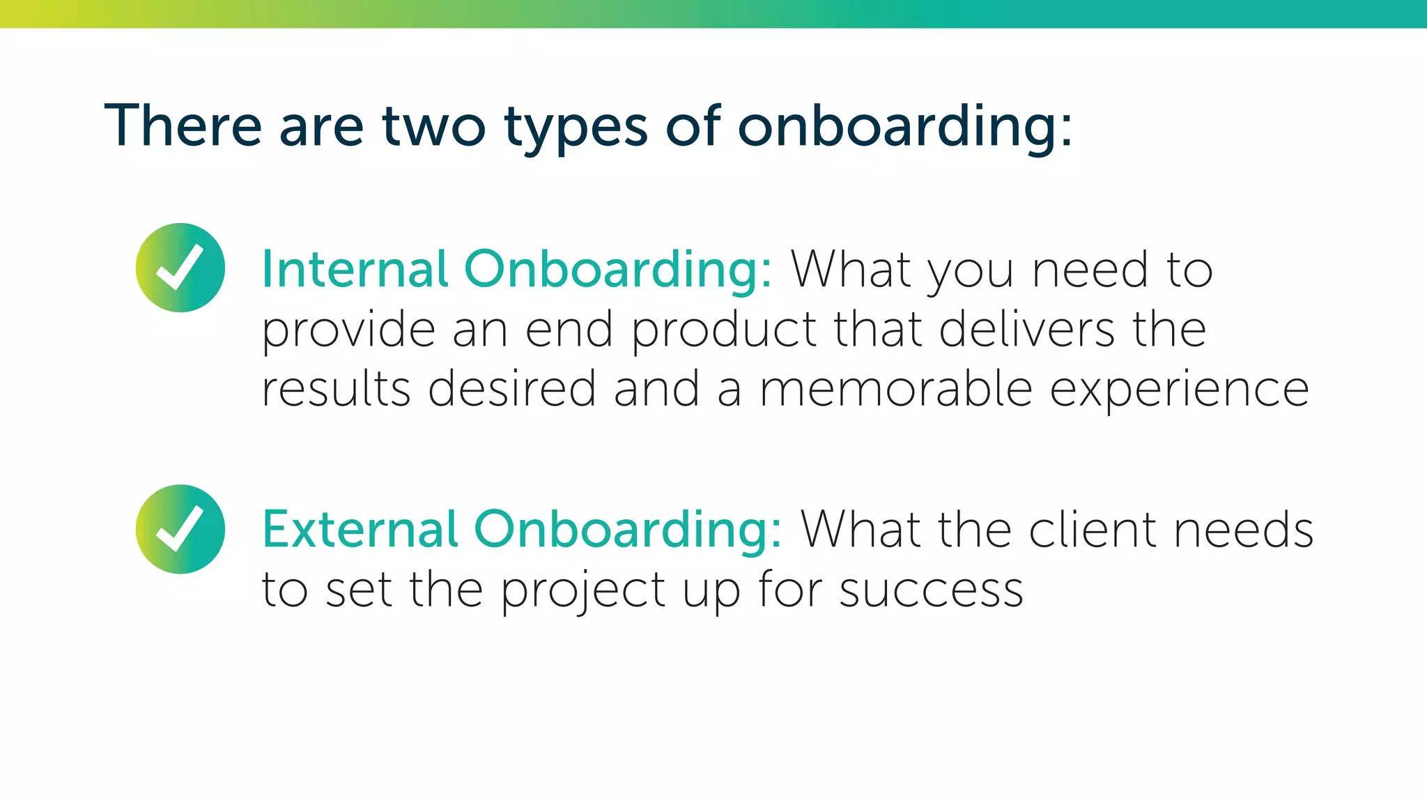 There are two types of onboarding:
•	 Internal Onboarding: What you need to
provide an end product that delivers the
results desired and a memorable experience
•	 External Onboarding: What the client needs
to set the project up for success
 