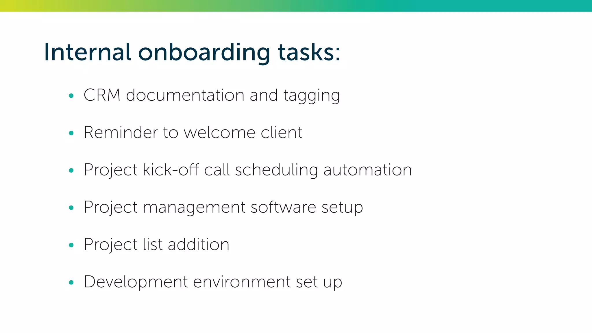 Internal onboarding tasks:
•	 CRM documentation and tagging
•	 Reminder to welcome client
•	 Project kick-off call scheduling automation
•	 Project management software setup
•	 Project list addition
•	 Development environment set up
 