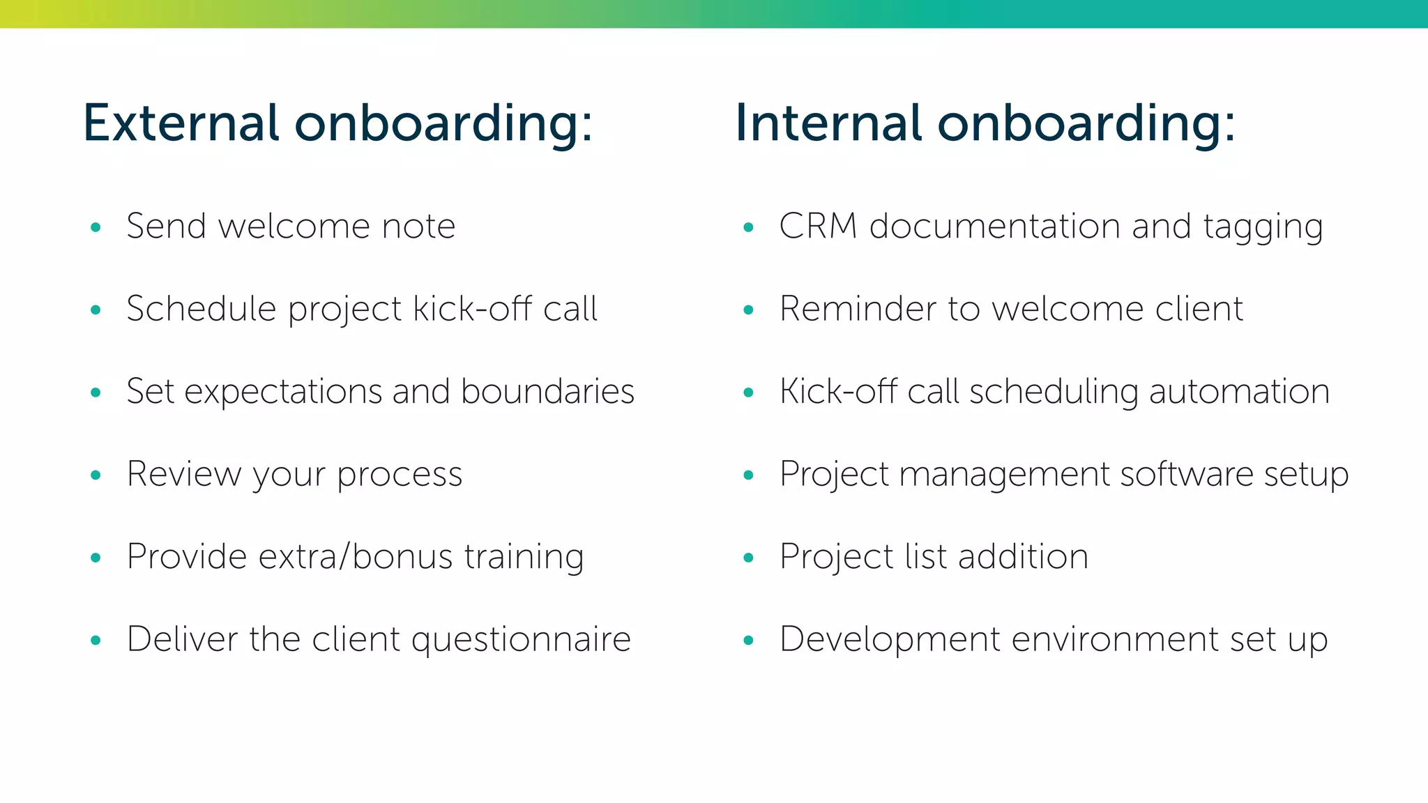 External onboarding:
•	 Send welcome note
•	 Schedule project kick-off call
•	 Set expectations and boundaries
•	 Review your process
•	 Provide extra/bonus training
•	 Deliver the client questionnaire
Internal onboarding:
•	 CRM documentation and tagging
•	 Reminder to welcome client
•	 Kick-off call scheduling automation
•	 Project management software setup
•	 Project list addition
•	 Development environment set up
 