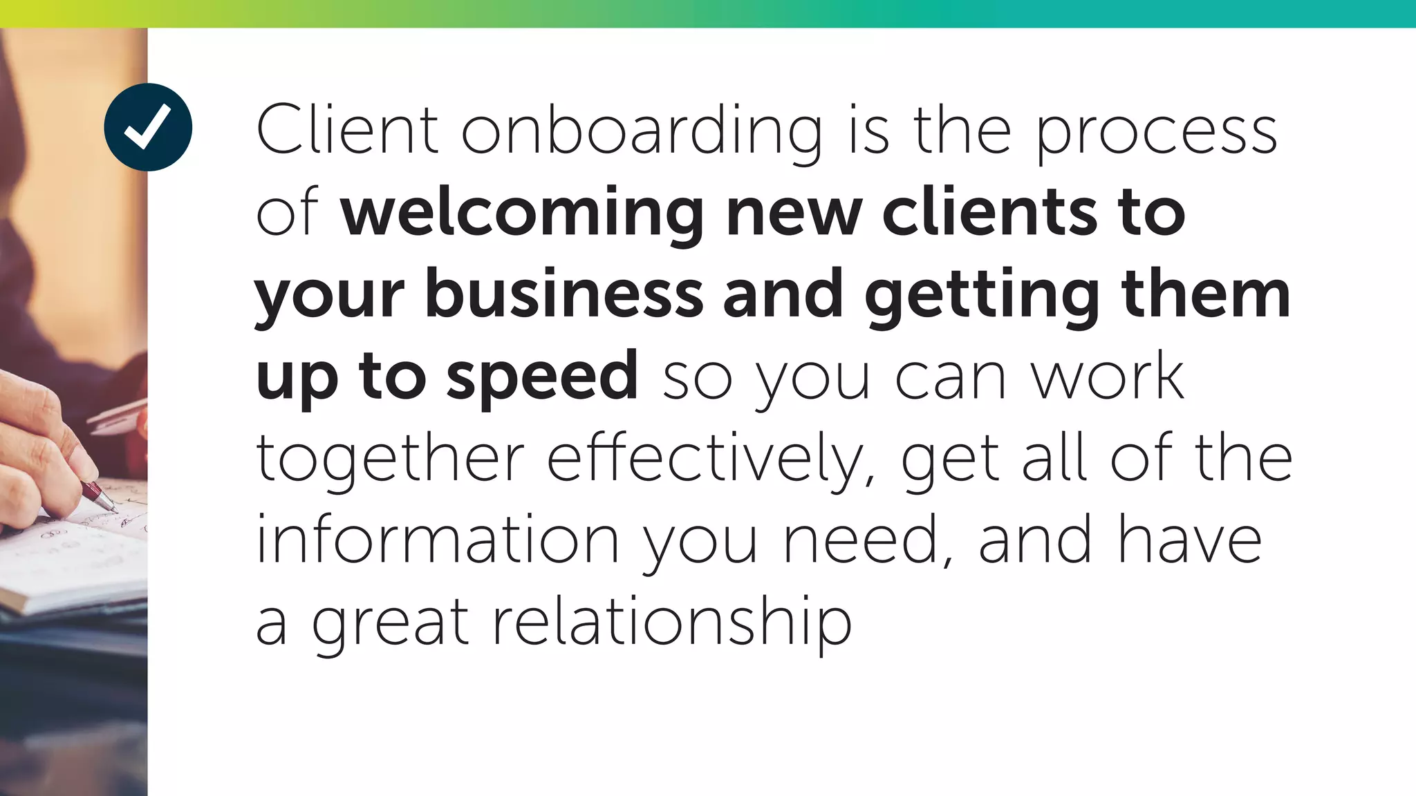 Client onboarding is the process
of welcoming new clients to
your business and getting them
up to speed so you can work
together effectively, get all of the
information you need, and have
a great relationship
 