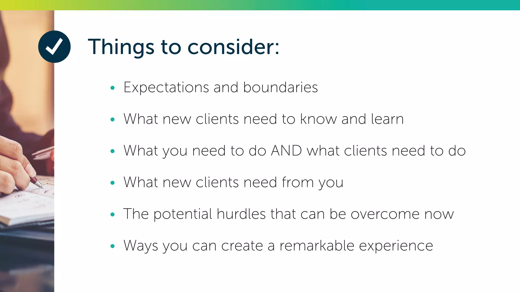 Things to consider:
•	 Expectations and boundaries
•	 What new clients need to know and learn
•	 What you need to do AND what clients need to do
•	 What new clients need from you
•	 The potential hurdles that can be overcome now
•	 Ways you can create a remarkable experience
 
