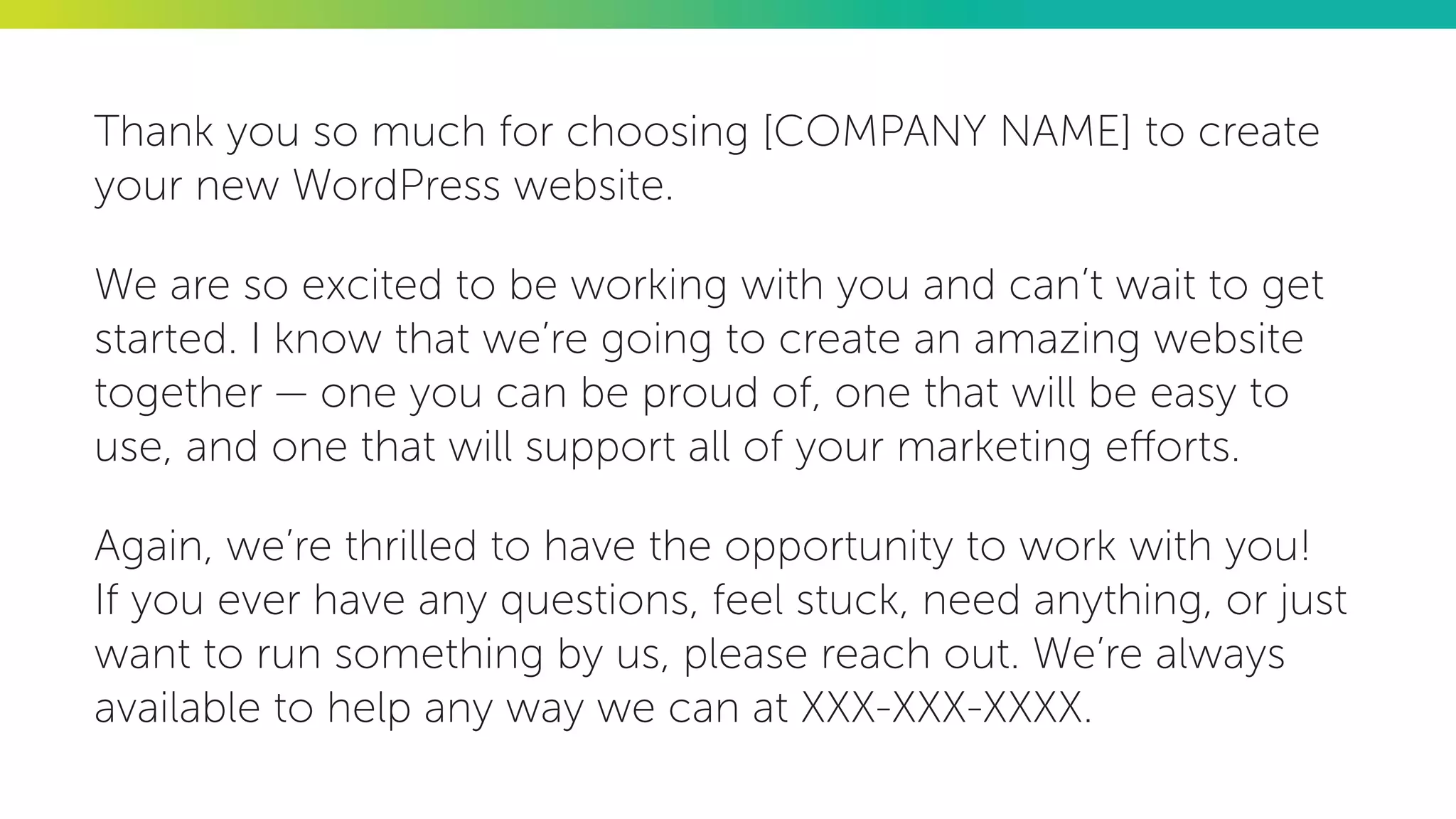 Thank you so much for choosing [COMPANY NAME] to create
your new WordPress website.
We are so excited to be working with you and can’t wait to get
started. I know that we’re going to create an amazing website
together — one you can be proud of, one that will be easy to
use, and one that will support all of your marketing efforts.
Again, we’re thrilled to have the opportunity to work with you!
If you ever have any questions, feel stuck, need anything, or just
want to run something by us, please reach out. We’re always
available to help any way we can at XXX-XXX-XXXX.
 