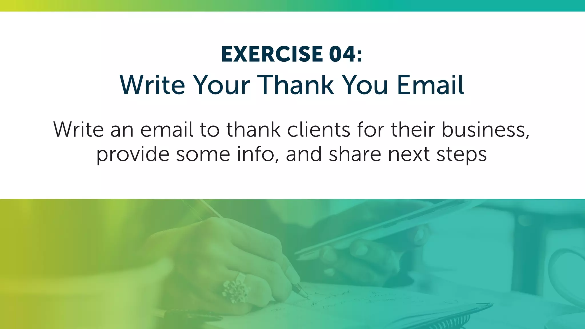 EXERCISE 04:
Write Your Thank You Email
Write an email to thank clients for their business,
provide some info, and share next steps
 