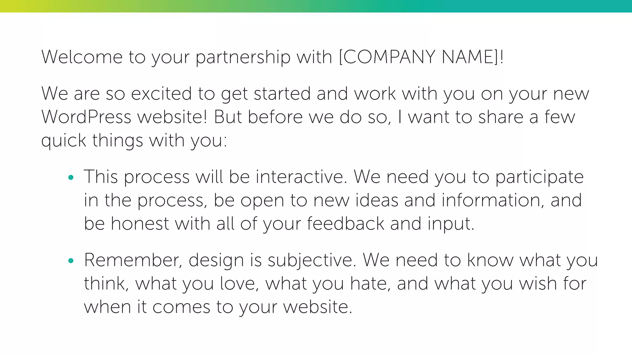 Welcome to your partnership with [COMPANY NAME]!
We are so excited to get started and work with you on your new
WordPress website! But before we do so, I want to share a few
quick things with you:
•	 This process will be interactive. We need you to participate
in the process, be open to new ideas and information, and
be honest with all of your feedback and input.
•	 Remember, design is subjective. We need to know what you
think, what you love, what you hate, and what you wish for
when it comes to your website.
 