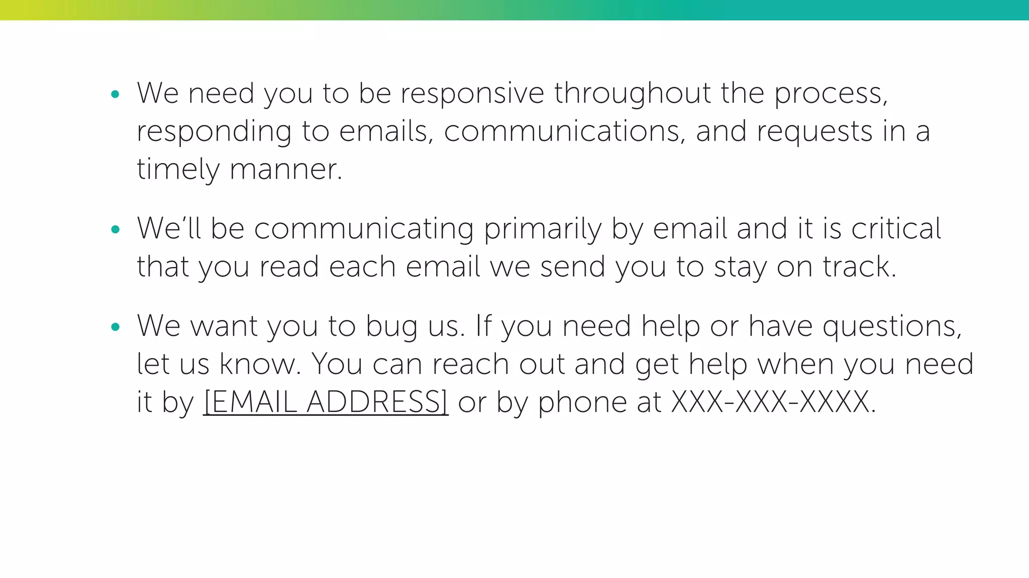 •	 We need you to be responsive throughout the process,
responding to emails, communications, and requests in a
timely manner.
•	 We’ll be communicating primarily by email and it is critical
that you read each email we send you to stay on track.
•	 We want you to bug us. If you need help or have questions,
let us know. You can reach out and get help when you need
it by [EMAIL ADDRESS] or by phone at XXX-XXX-XXXX.
 