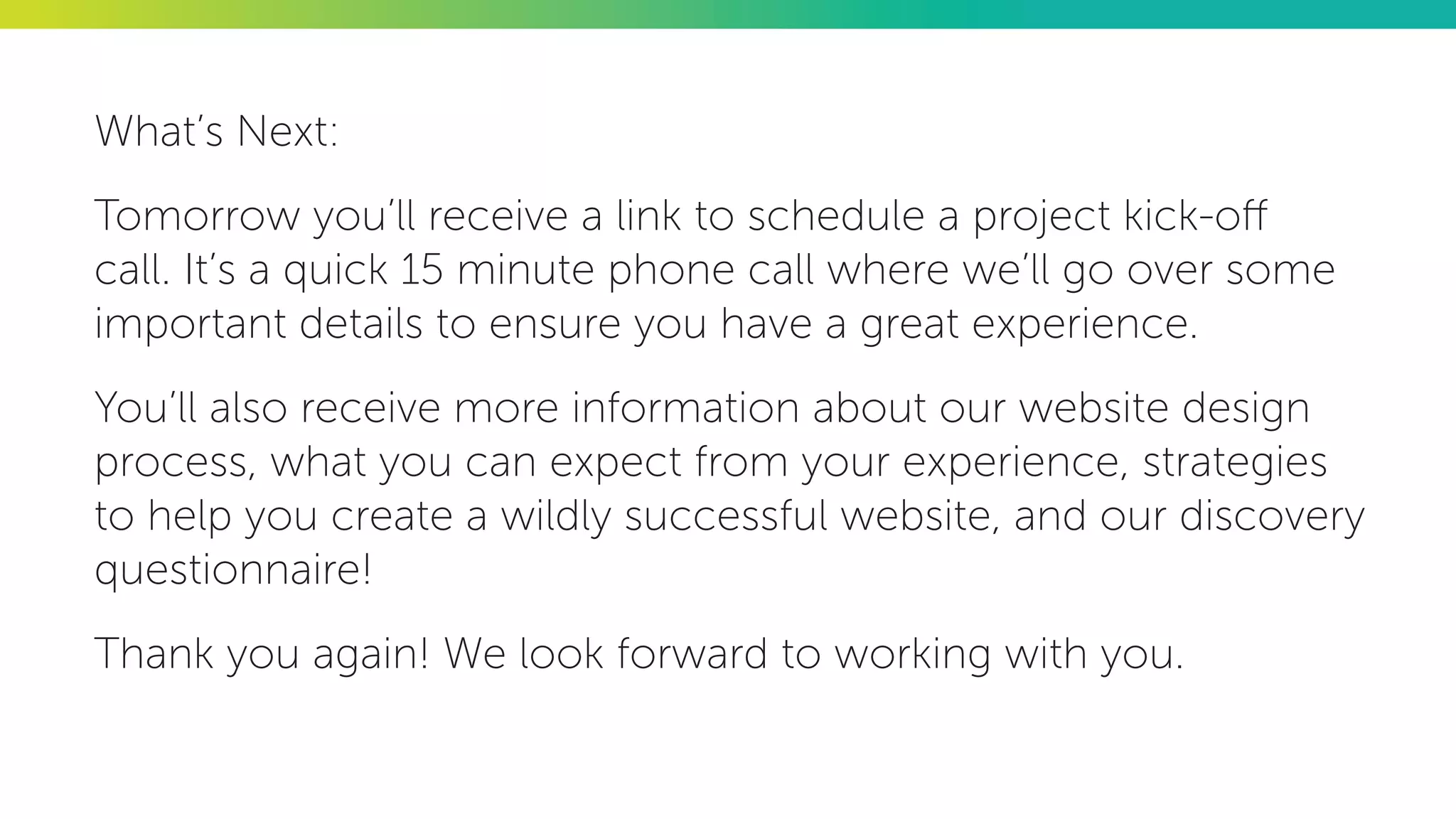 What’s Next:
Tomorrow you’ll receive a link to schedule a project kick-off
call. It’s a quick 15 minute phone call where we’ll go over some
important details to ensure you have a great experience.
You’ll also receive more information about our website design
process, what you can expect from your experience, strategies
to help you create a wildly successful website, and our discovery
questionnaire!
Thank you again! We look forward to working with you.
 