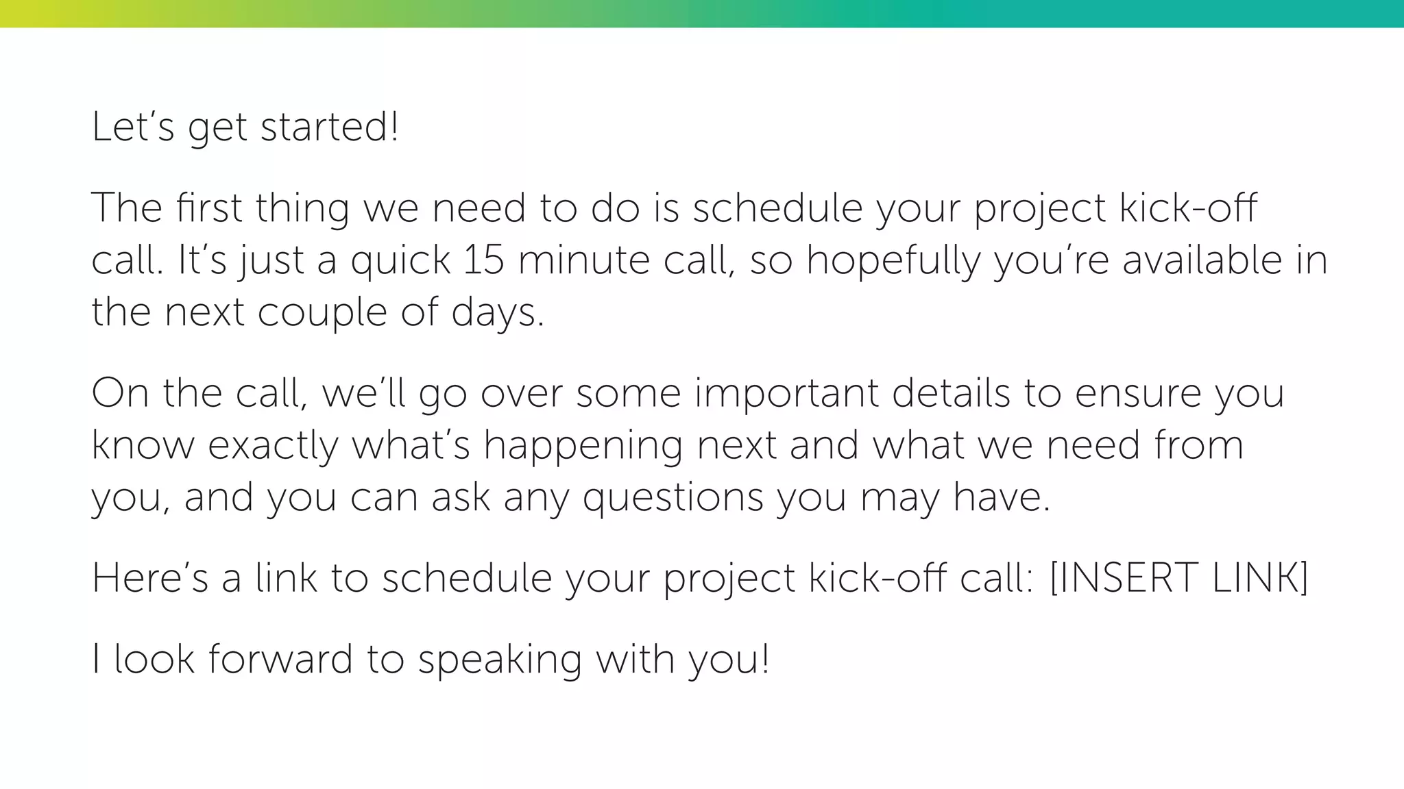 Let’s get started!
The first thing we need to do is schedule your project kick-off
call. It’s just a quick 15 minute call, so hopefully you’re available in
the next couple of days.
On the call, we’ll go over some important details to ensure you
know exactly what’s happening next and what we need from
you, and you can ask any questions you may have.
Here’s a link to schedule your project kick-off call: [INSERT LINK]
I look forward to speaking with you!
 