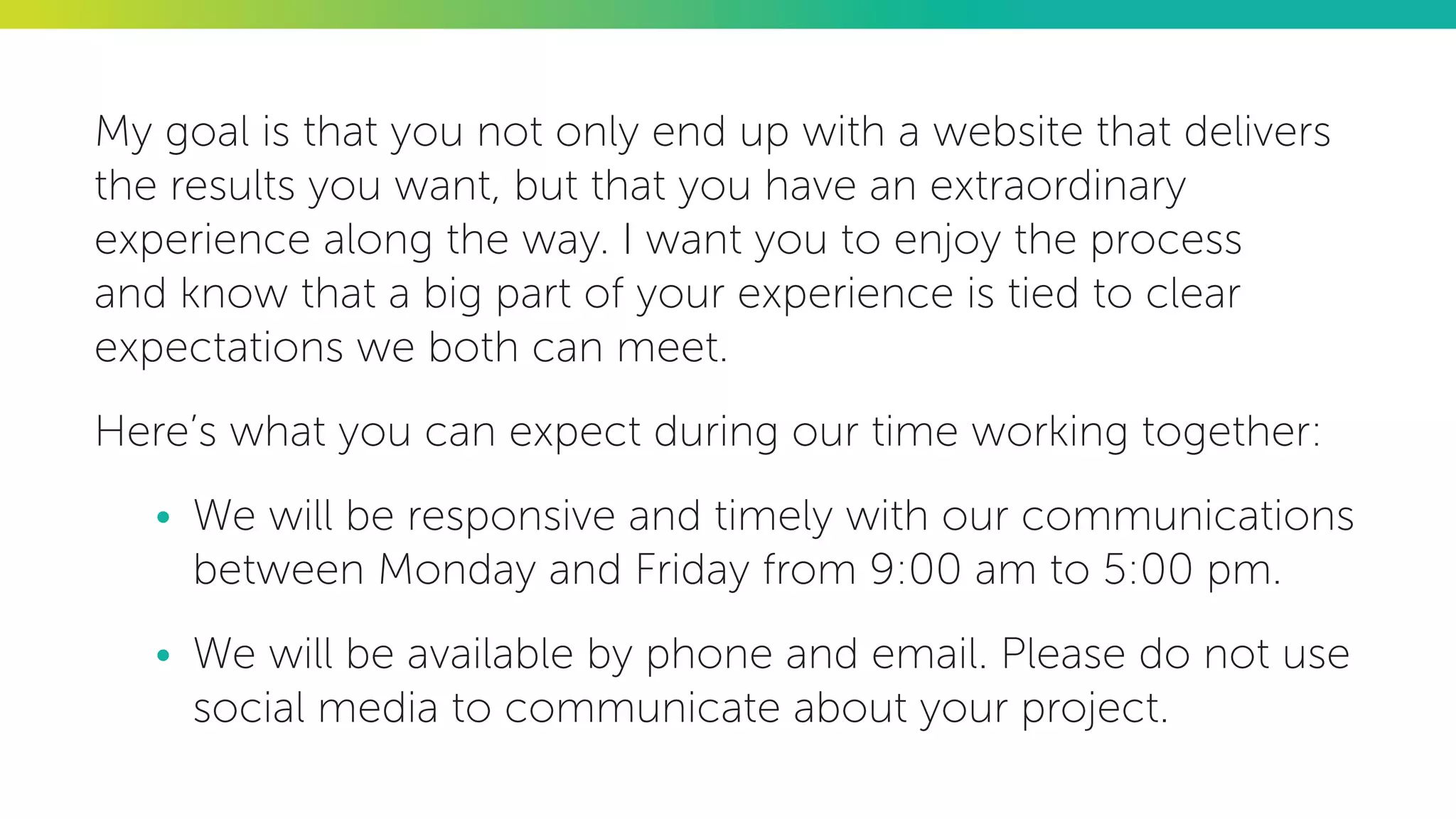 My goal is that you not only end up with a website that delivers
the results you want, but that you have an extraordinary
experience along the way. I want you to enjoy the process
and know that a big part of your experience is tied to clear
expectations we both can meet.
Here’s what you can expect during our time working together:
•	 We will be responsive and timely with our communications
between Monday and Friday from 9:00 am to 5:00 pm.
•	 We will be available by phone and email. Please do not use
social media to communicate about your project.
 