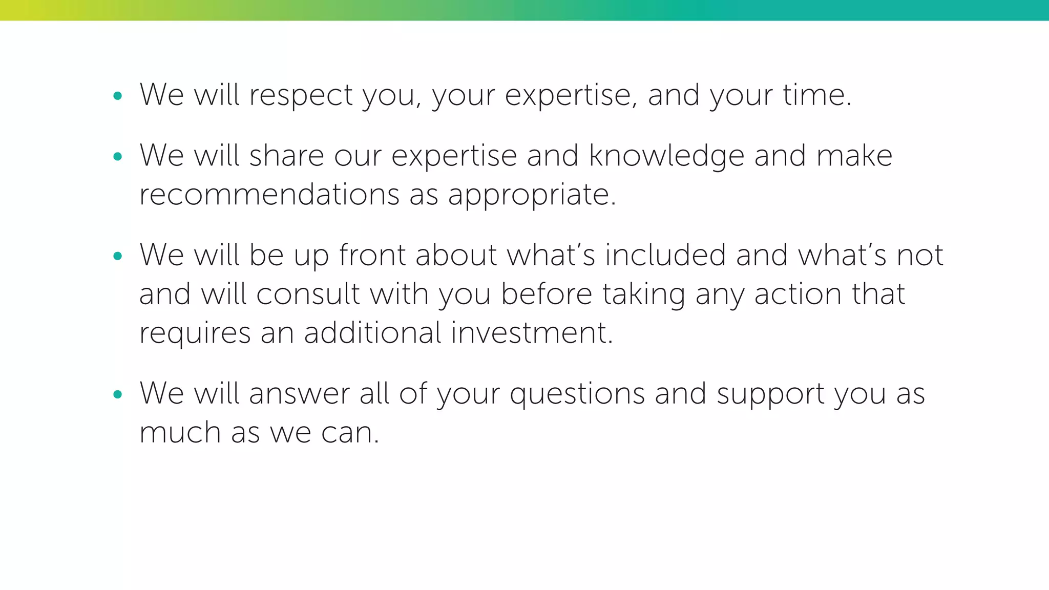 •	 We will respect you, your expertise, and your time.
•	 We will share our expertise and knowledge and make
recommendations as appropriate.
•	 We will be up front about what’s included and what’s not
and will consult with you before taking any action that
requires an additional investment.
•	 We will answer all of your questions and support you as
much as we can.
 