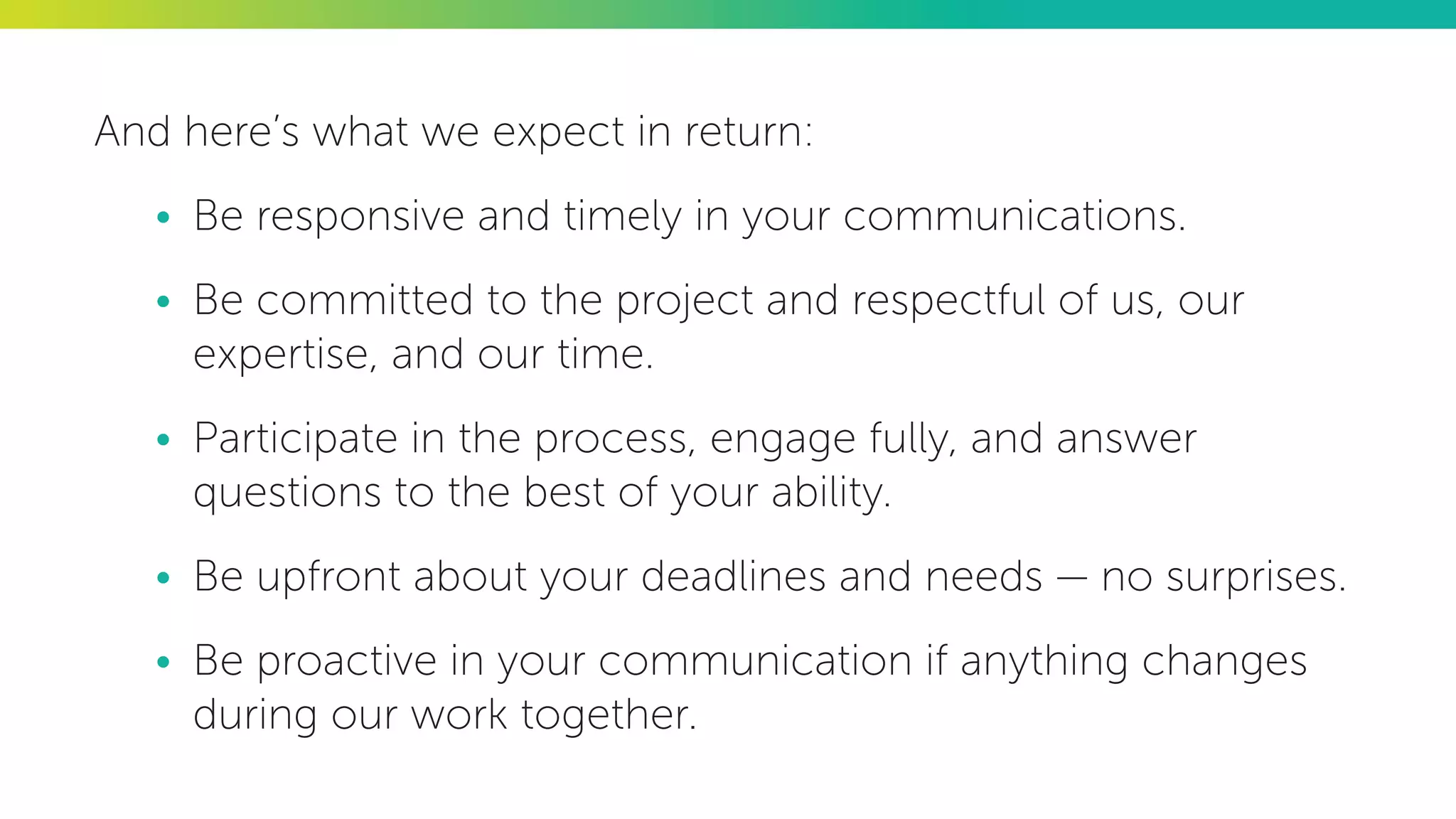 And here’s what we expect in return:
•	 Be responsive and timely in your communications.
•	 Be committed to the project and respectful of us, our
expertise, and our time.
•	 Participate in the process, engage fully, and answer
questions to the best of your ability.
•	 Be upfront about your deadlines and needs — no surprises.
•	 Be proactive in your communication if anything changes
during our work together.
 