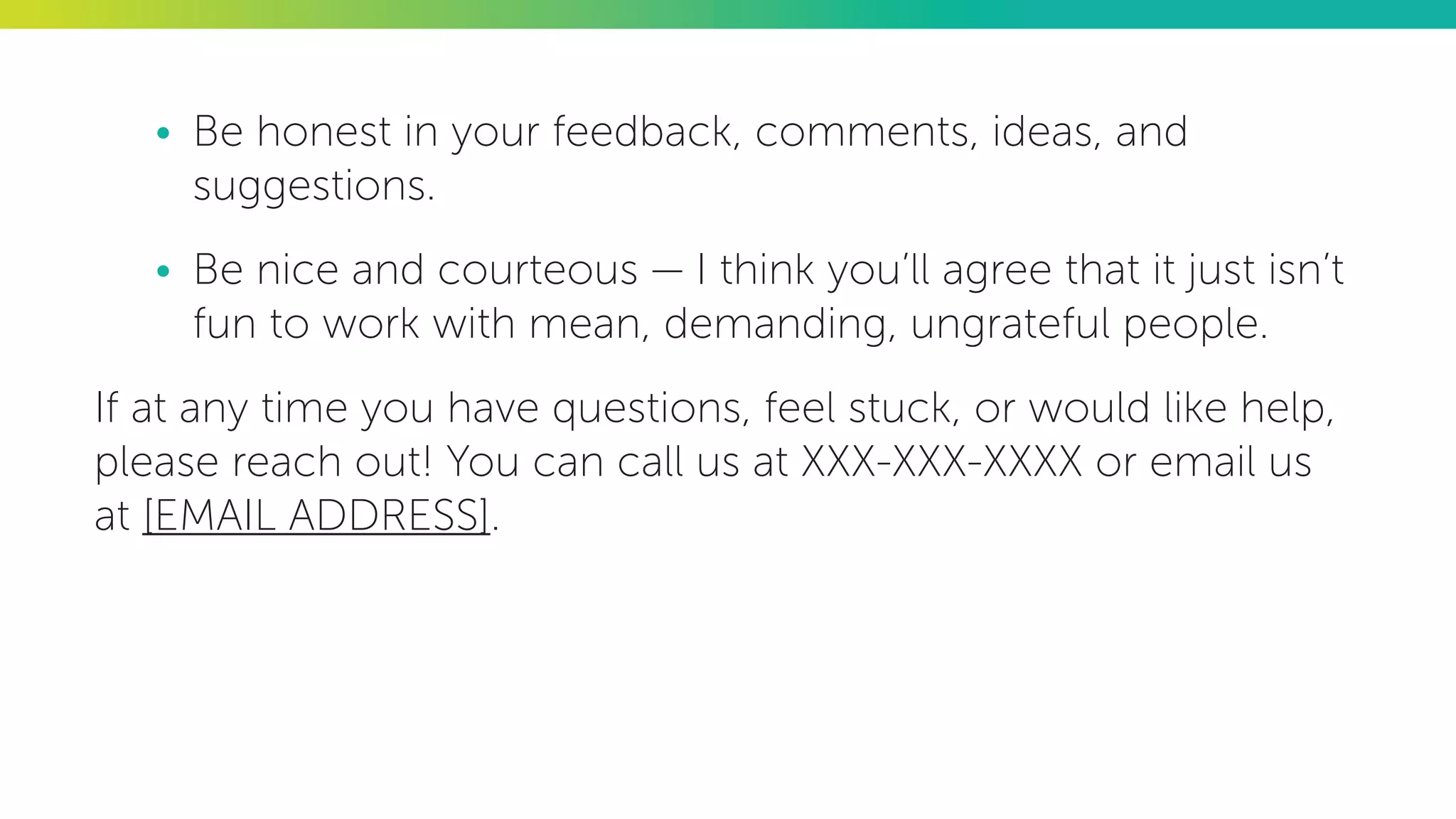 •	 Be honest in your feedback, comments, ideas, and
suggestions.
•	 Be nice and courteous — I think you’ll agree that it just isn’t
fun to work with mean, demanding, ungrateful people.
If at any time you have questions, feel stuck, or would like help,
please reach out! You can call us at XXX-XXX-XXXX or email us
at [EMAIL ADDRESS].
 
