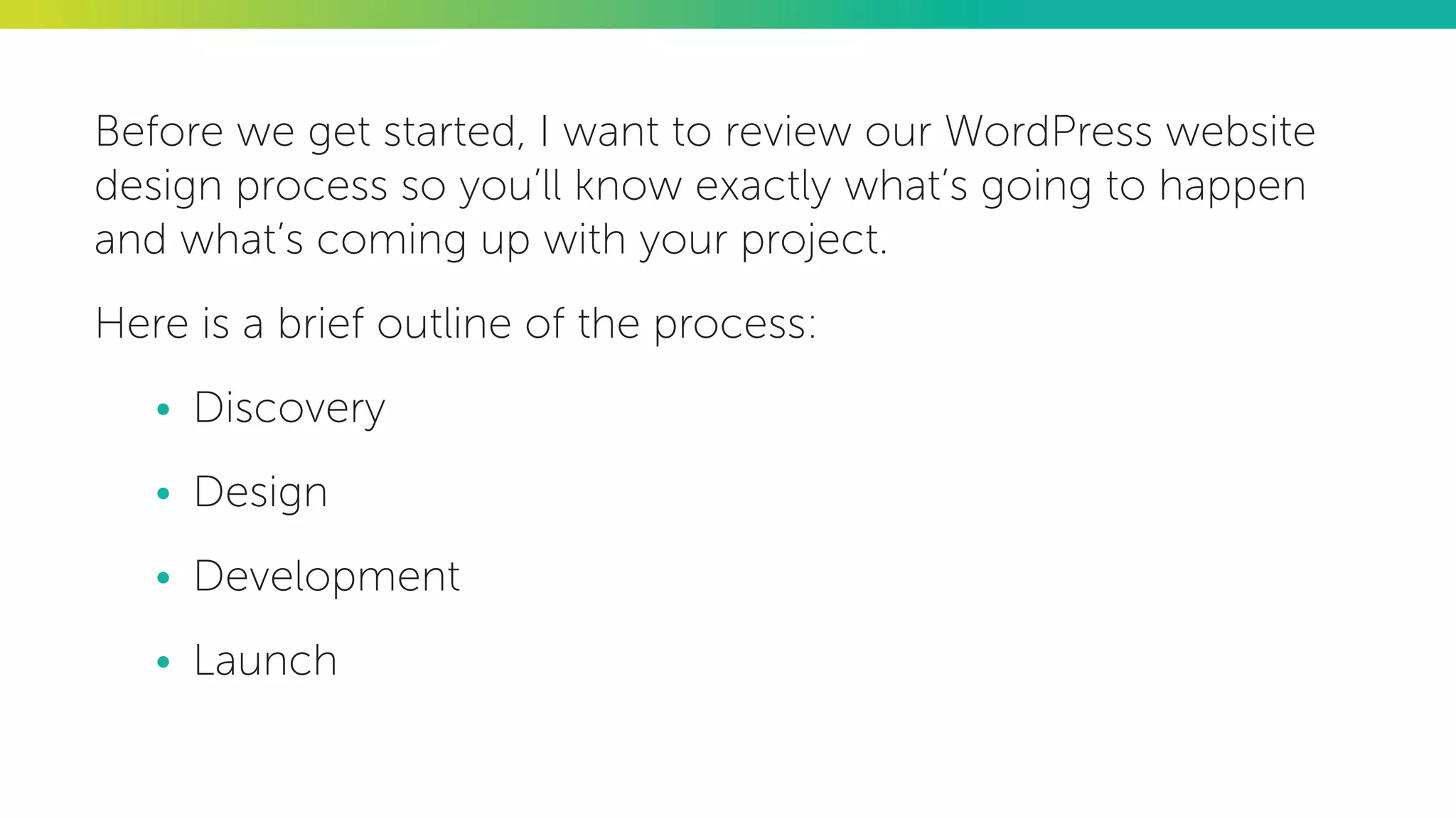 Before we get started, I want to review our WordPress website
design process so you’ll know exactly what’s going to happen
and what’s coming up with your project.
Here is a brief outline of the process:
•	 Discovery
•	 Design
•	 Development
•	 Launch
 