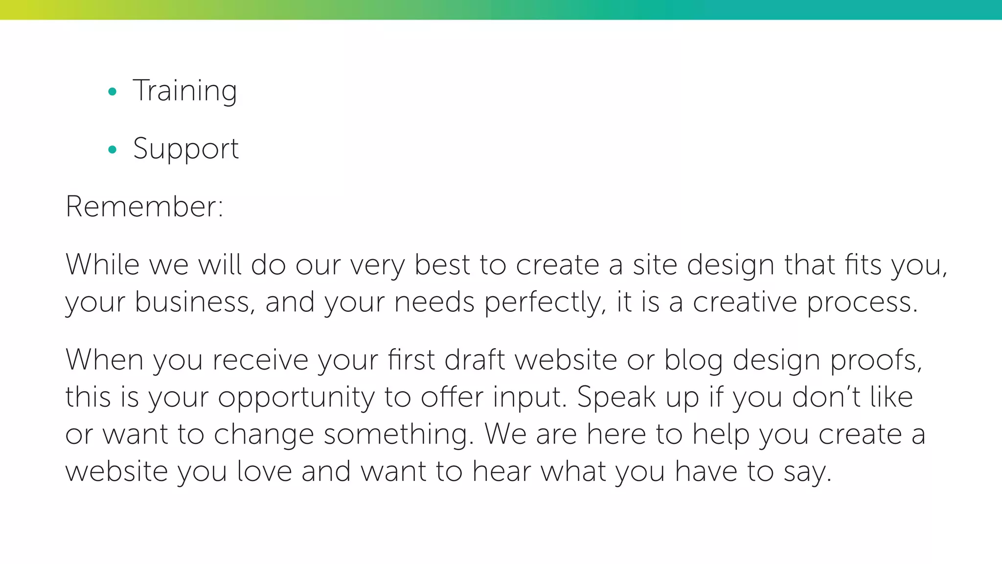 •	 Training
•	 Support
Remember:
While we will do our very best to create a site design that fits you,
your business, and your needs perfectly, it is a creative process.
When you receive your first draft website or blog design proofs,
this is your opportunity to offer input. Speak up if you don’t like
or want to change something. We are here to help you create a
website you love and want to hear what you have to say.
 