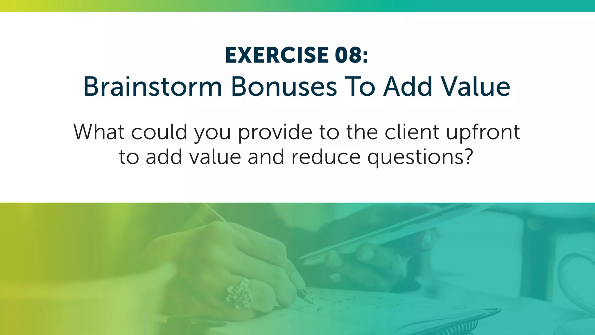EXERCISE 08:
Brainstorm Bonuses To Add Value
What could you provide to the client upfront
to add value and reduce questions?
 