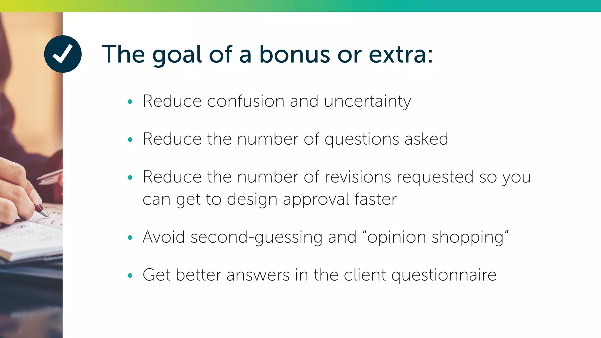 The goal of a bonus or extra:
•	 Reduce confusion and uncertainty
•	 Reduce the number of questions asked
•	 Reduce the number of revisions requested so you
can get to design approval faster
•	 Avoid second-guessing and “opinion shopping”
•	 Get better answers in the client questionnaire
 