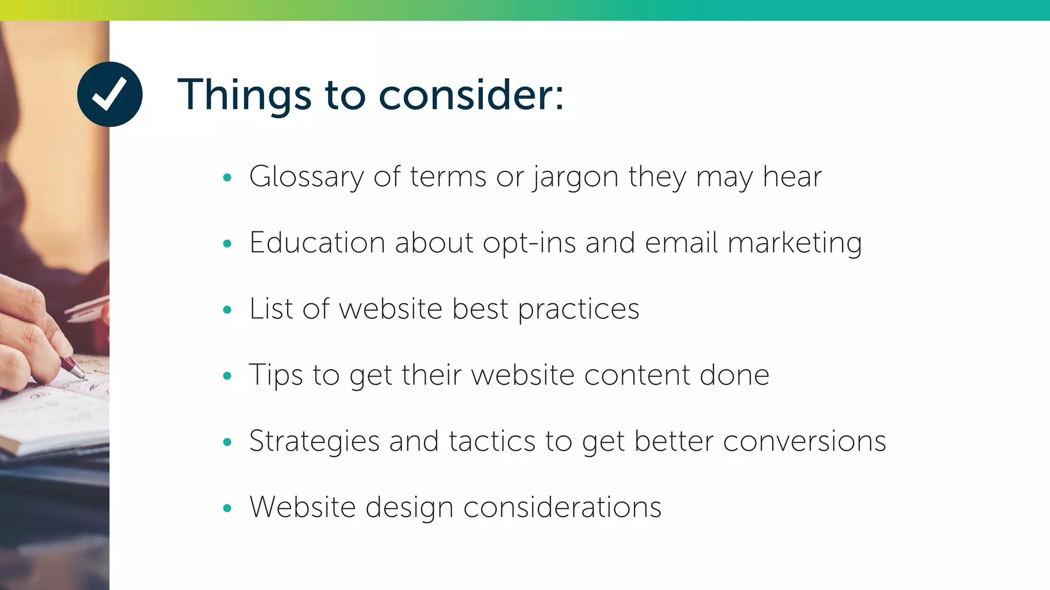 Things to consider:
•	 Glossary of terms or jargon they may hear
•	 Education about opt-ins and email marketing
•	 List of website best practices
•	 Tips to get their website content done
•	 Strategies and tactics to get better conversions
•	 Website design considerations
 