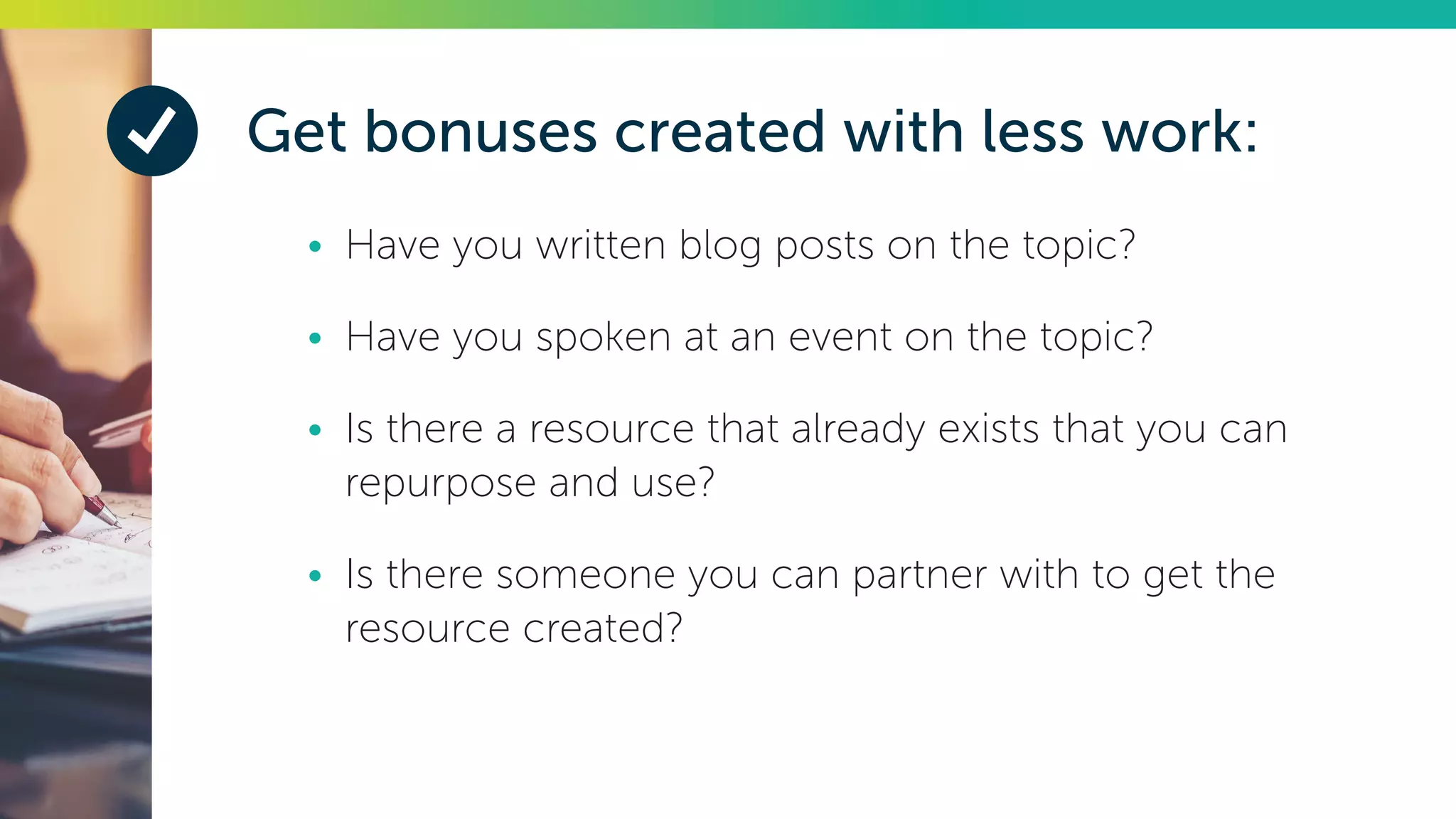 Get bonuses created with less work:
•	 Have you written blog posts on the topic?
•	 Have you spoken at an event on the topic?
•	 Is there a resource that already exists that you can
repurpose and use?
•	 Is there someone you can partner with to get the
resource created?
 