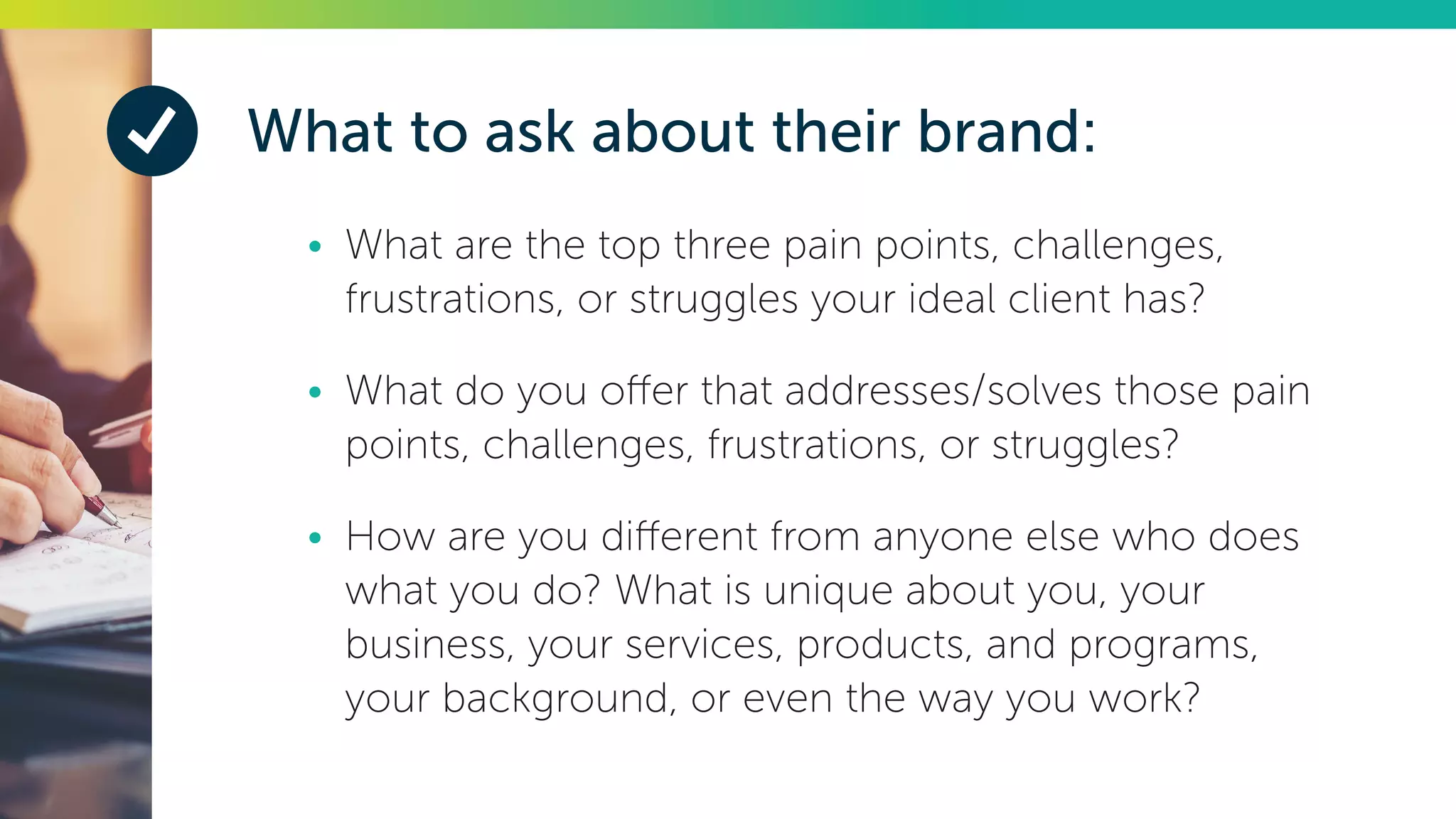 What to ask about their brand:
•	 What are the top three pain points, challenges,
frustrations, or struggles your ideal client has?
•	 What do you offer that addresses/solves those pain
points, challenges, frustrations, or struggles?
•	 How are you different from anyone else who does
what you do? What is unique about you, your
business, your services, products, and programs,
your background, or even the way you work?
 