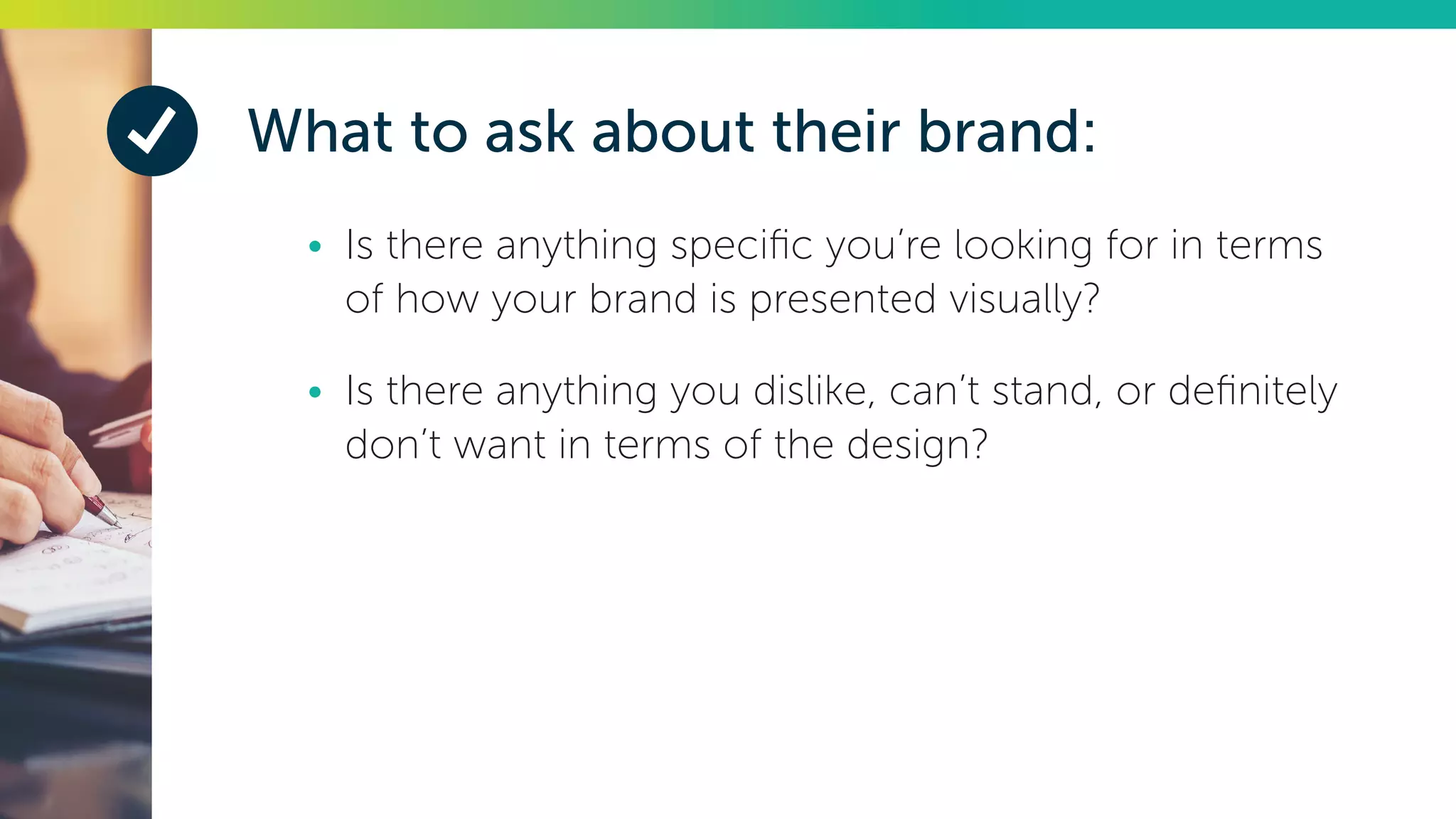 What to ask about their brand:
•	 Is there anything specific you’re looking for in terms
of how your brand is presented visually?
•	 Is there anything you dislike, can’t stand, or definitely
don’t want in terms of the design?
 