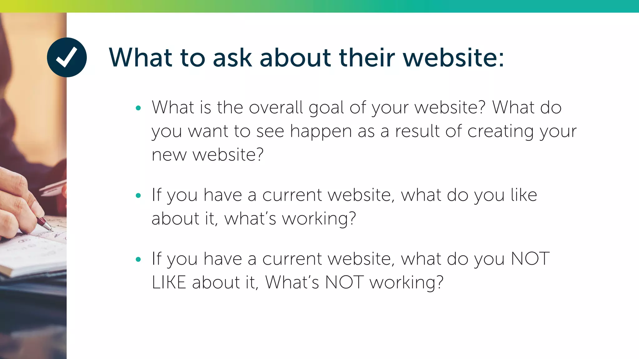 What to ask about their website:
•	 What is the overall goal of your website? What do
you want to see happen as a result of creating your
new website?
•	 If you have a current website, what do you like
about it, what’s working?
•	 If you have a current website, what do you NOT
LIKE about it, What’s NOT working?
 