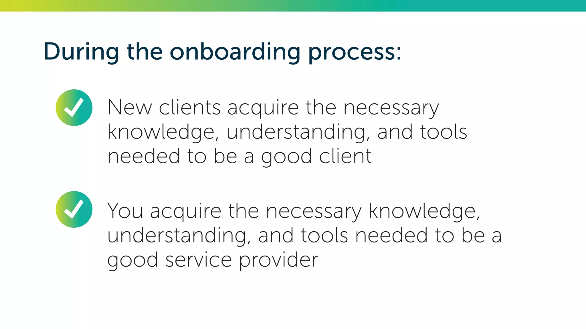 During the onboarding process:
•	 New clients acquire the necessary
knowledge, understanding, and tools
needed to be a good client
•	 You acquire the necessary knowledge,
understanding, and tools needed to be a
good service provider
 