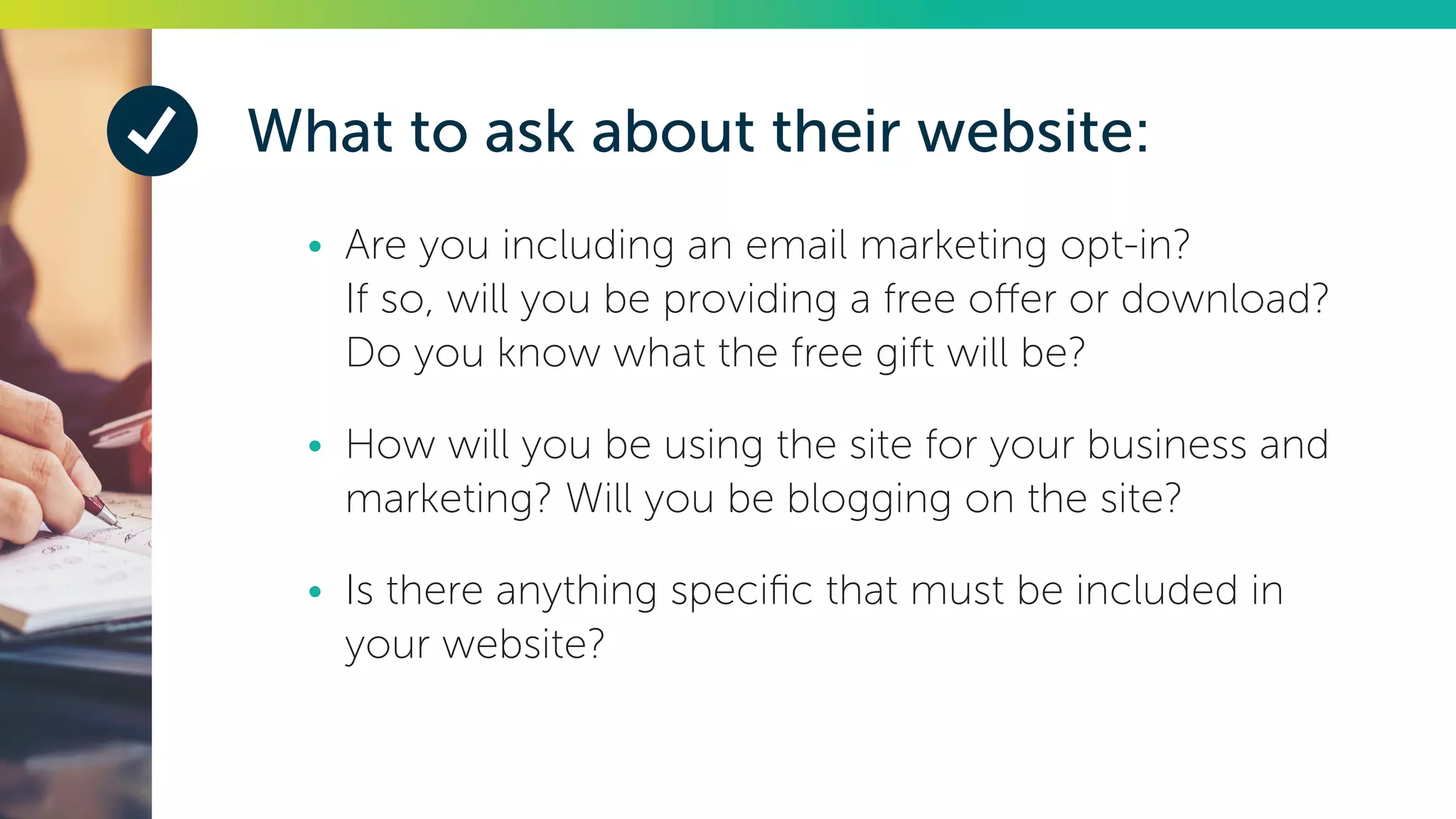 What to ask about their website:
•	 Are you including an email marketing opt-in?
If so, will you be providing a free offer or download?
Do you know what the free gift will be?
•	 How will you be using the site for your business and
marketing? Will you be blogging on the site?
•	 Is there anything specific that must be included in
your website?
 
