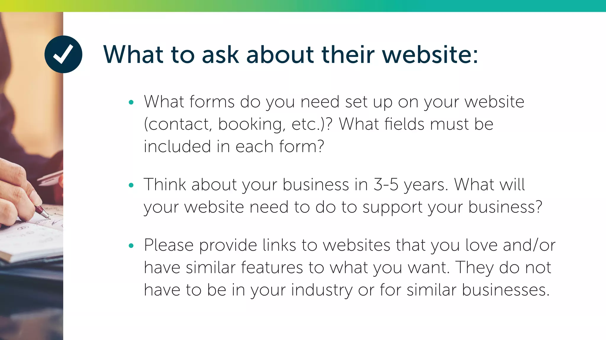 What to ask about their website:
•	 What forms do you need set up on your website
(contact, booking, etc.)? What fields must be
included in each form?
•	 Think about your business in 3-5 years. What will
your website need to do to support your business?
•	 Please provide links to websites that you love and/or
have similar features to what you want. They do not
have to be in your industry or for similar businesses.
 