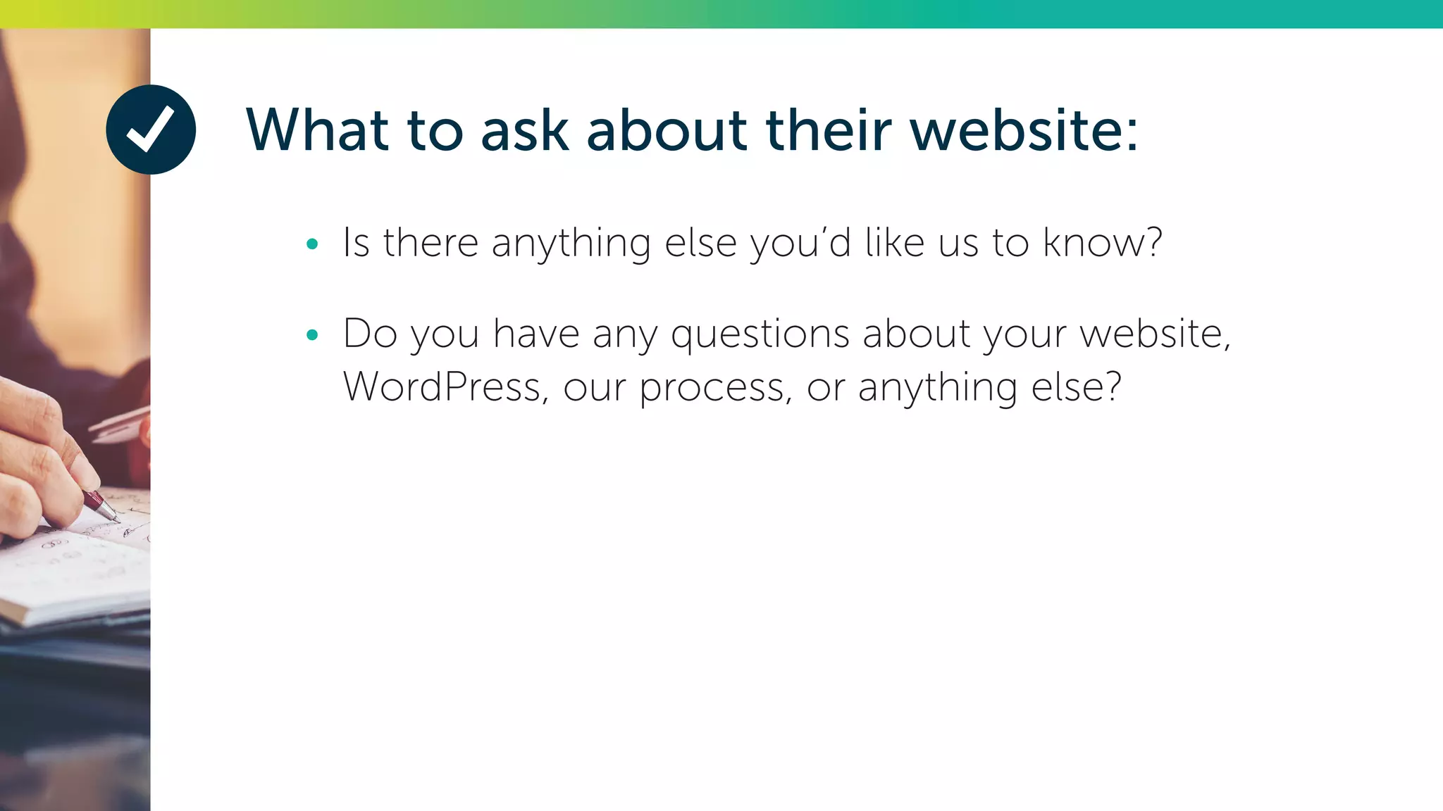 What to ask about their website:
•	 Is there anything else you’d like us to know?
•	 Do you have any questions about your website,
WordPress, our process, or anything else?
 