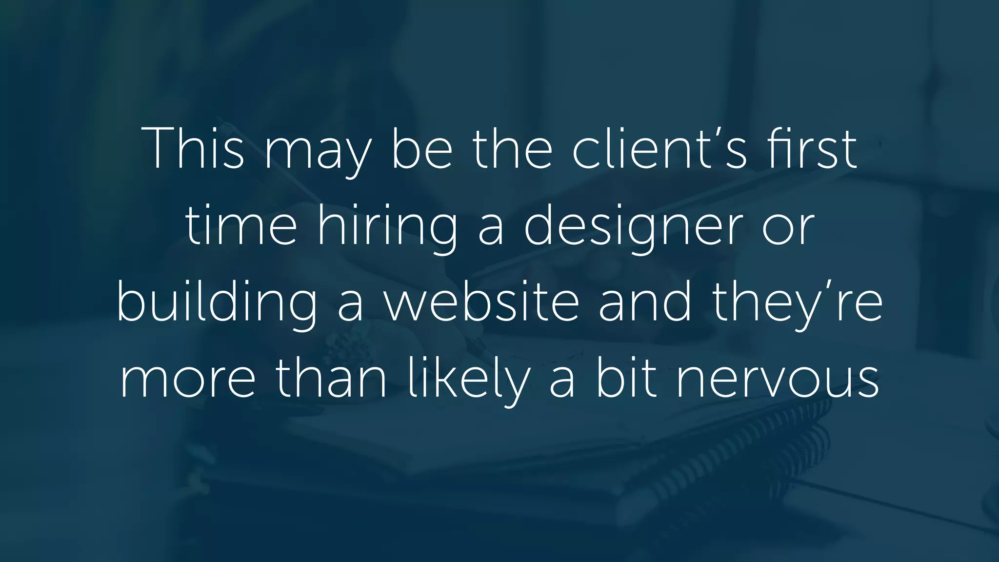 This may be the client’s first
time hiring a designer or
building a website and they’re
more than likely a bit nervous
 