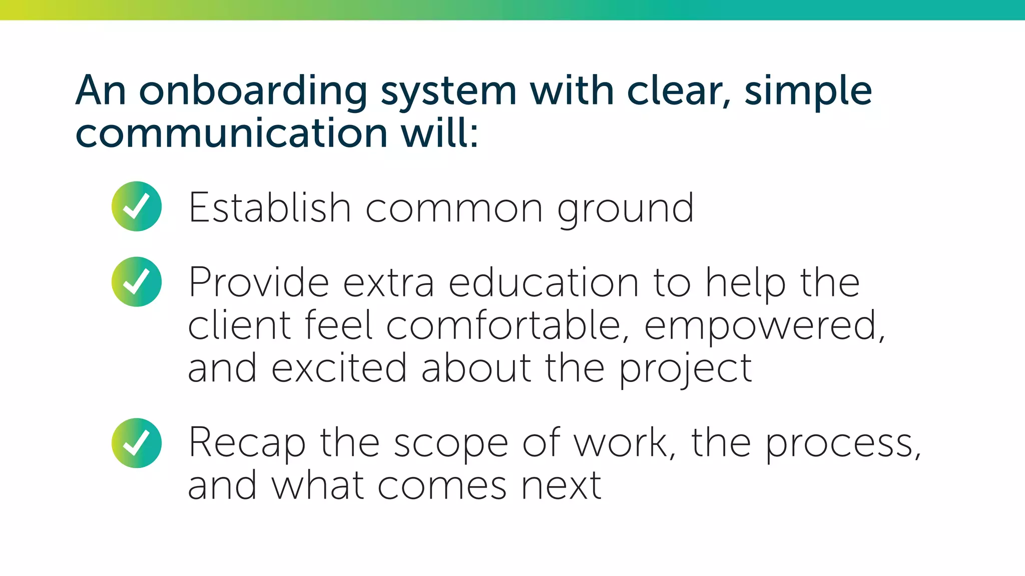 An onboarding system with clear, simple
communication will:
•	 Establish common ground
•	 Provide extra education to help the
client feel comfortable, empowered,
and excited about the project
•	 Recap the scope of work, the process,
and what comes next
 
