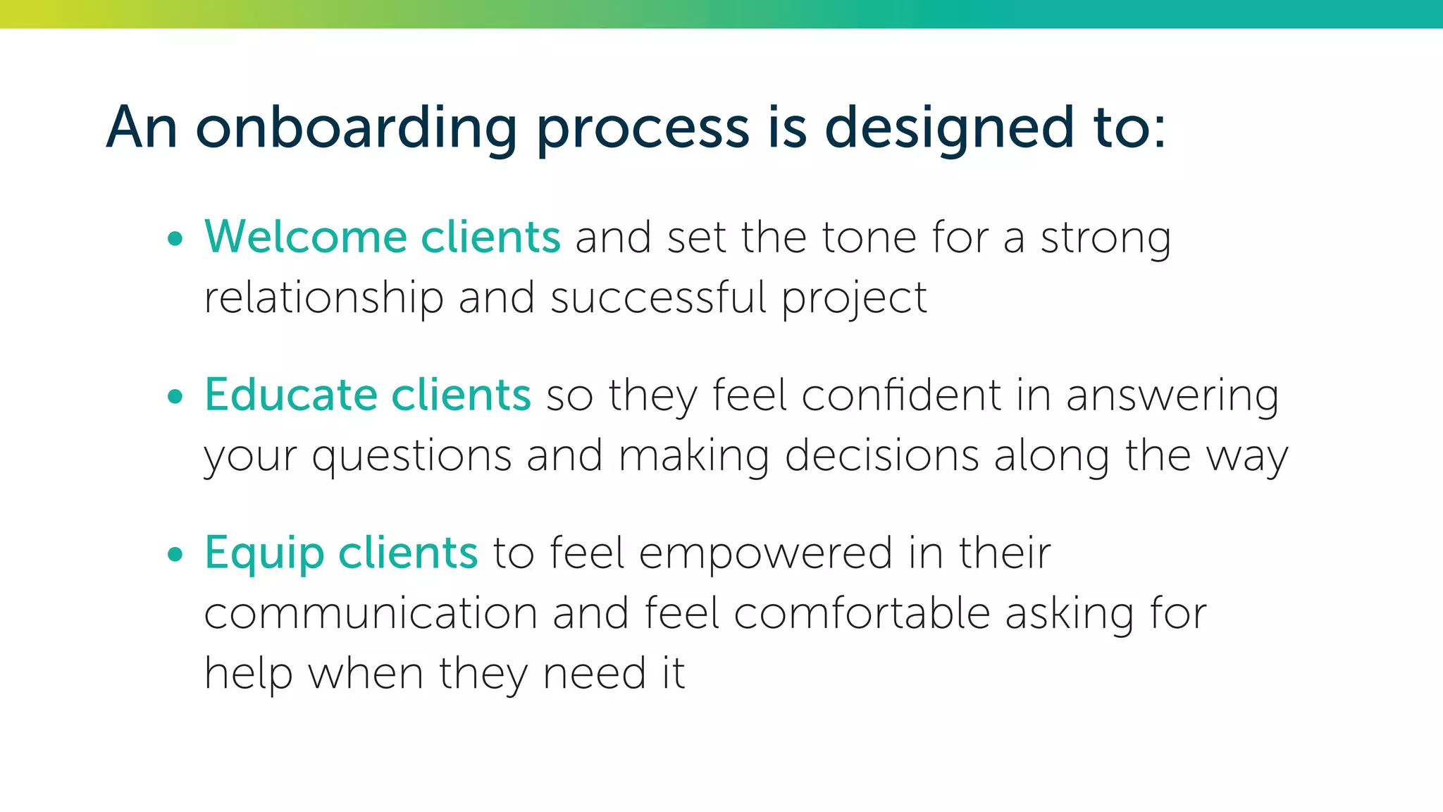 An onboarding process is designed to:
•	Welcome clients and set the tone for a strong
relationship and successful project
•	Educate clients so they feel confident in answering
your questions and making decisions along the way
•	Equip clients to feel empowered in their
communication and feel comfortable asking for
help when they need it
 