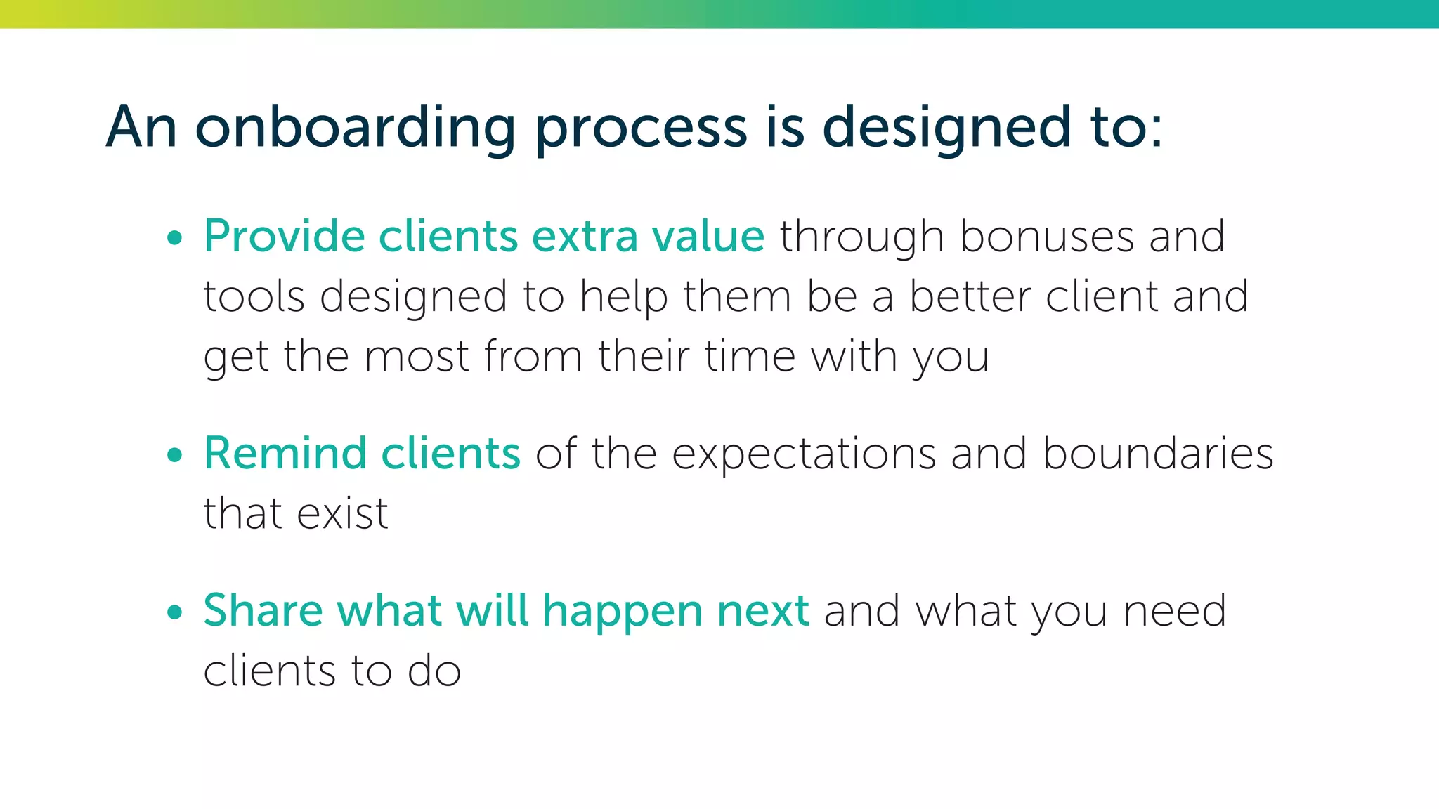 An onboarding process is designed to:
•	Provide clients extra value through bonuses and
tools designed to help them be a better client and
get the most from their time with you
•	Remind clients of the expectations and boundaries
that exist
•	Share what will happen next and what you need
clients to do
 
