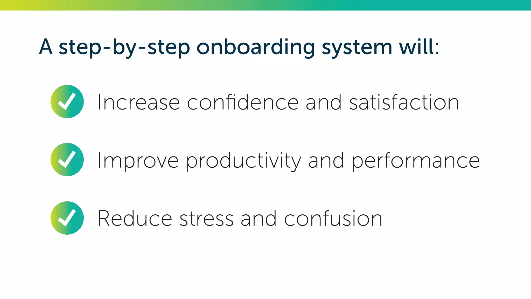 A step-by-step onboarding system will:
•	 Increase confidence and satisfaction
•	 Improve productivity and performance
•	 Reduce stress and confusion
 