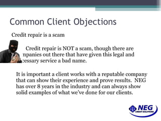 Common Client Objections Credit repair is a scam Credit repair is NOT a scam, though there are  companies out there that have given this legal and  necessary service a bad name.  It is important a client works with a reputable company that can show their experience and prove results.  NEG has over 8 years in the industry and can always show solid examples of what we’ve done for our clients. 