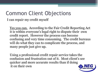 Common Client Objections I can repair my credit myself Yes you can.   According to the Fair Credit Reporting Act it is within everyone’s legal right to dispute their  own credit report.  However the process can become confusing and very time consuming.  The credit bureaus will do what they can to complicate the process, and many people just give up. Using a professional credit repair service takes the confusion and frustration out of it.  Most client’s see quicker and more accurate results than if doing  it on their own 