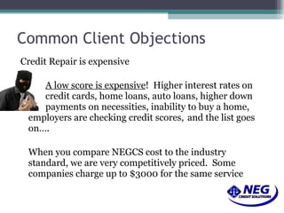 Common Client Objections Credit Repair is expensive A low score is expensive !  Higher interest rates on  credit cards, home loans, auto loans, higher down  payments on necessities, inability to buy a home, employers are checking credit scores,  and the list goes on…. When you compare NEGCS cost to the industry standard, we are very competitively priced.  Some companies charge up to $3000 for the same service 