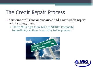 The Credit Repair Process Customer will receive responses and a new credit report within 30-45 days.  THEY MUST get these back to NEGCS Corporate immediately so there is no delay in the process 